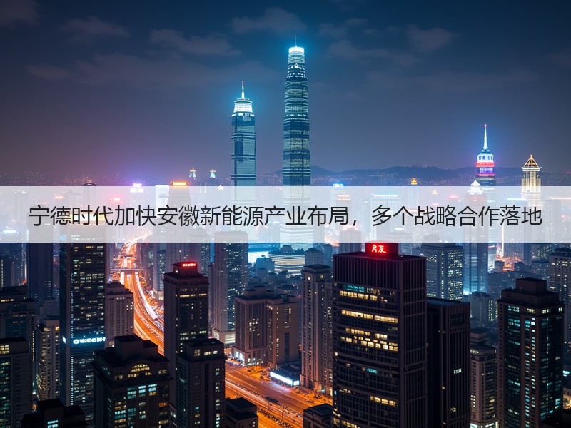 宁德时代加快安徽新能源产业布局，多个战略合作落地